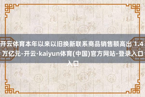 开云体育本年以来以旧换新联系商品销售额高出 1.4 万亿元-开云·kaiyun体育(中国)官方网站-登录入口