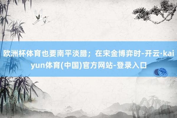 欧洲杯体育也要南平淡腊；在宋金博弈时-开云·kaiyun体育(中国)官方网站-登录入口
