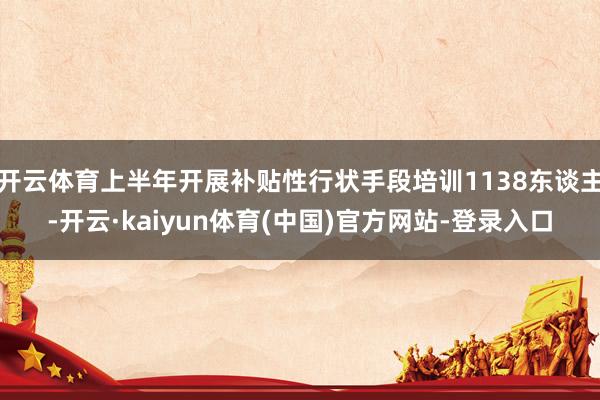 开云体育上半年开展补贴性行状手段培训1138东谈主-开云·kaiyun体育(中国)官方网站-登录入口