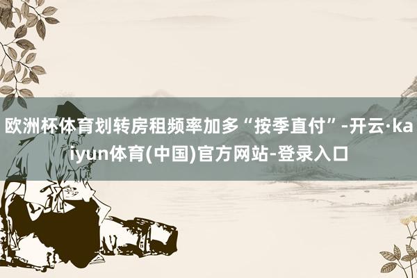 欧洲杯体育划转房租频率加多“按季直付”-开云·kaiyun体育(中国)官方网站-登录入口