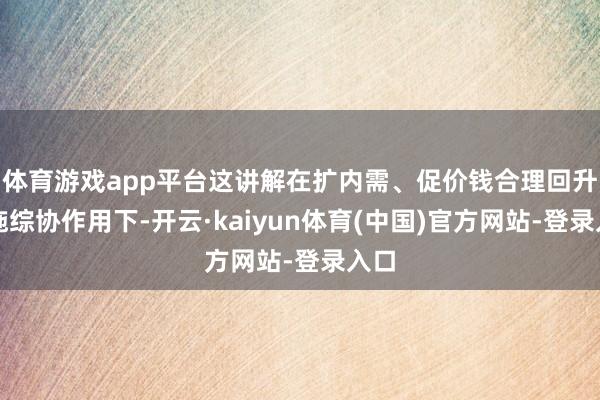 体育游戏app平台这讲解在扩内需、促价钱合理回升措施综协作用下-开云·kaiyun体育(中国)官方网站-登录入口