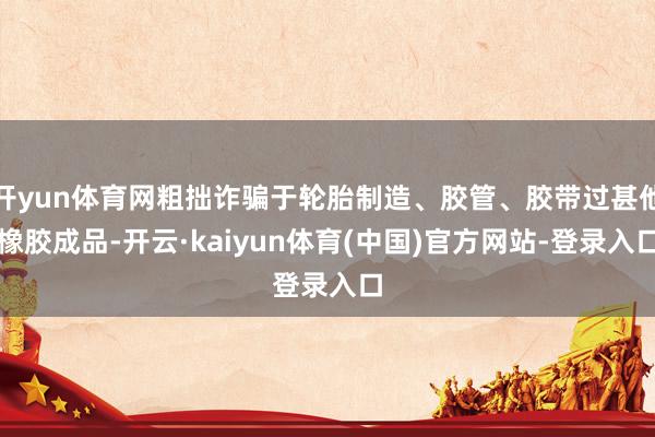 开yun体育网粗拙诈骗于轮胎制造、胶管、胶带过甚他橡胶成品-开云·kaiyun体育(中国)官方网站-登录入口
