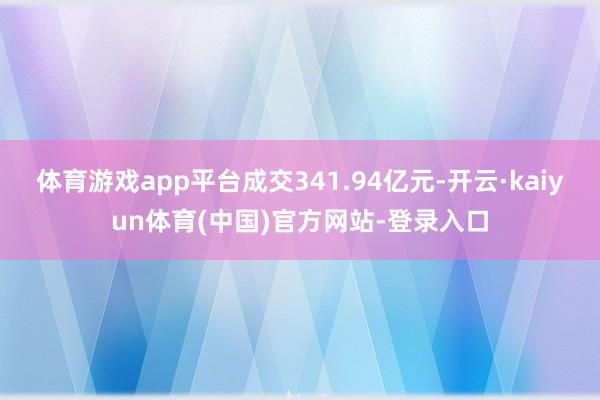体育游戏app平台成交341.94亿元-开云·kaiyun体育(中国)官方网站-登录入口