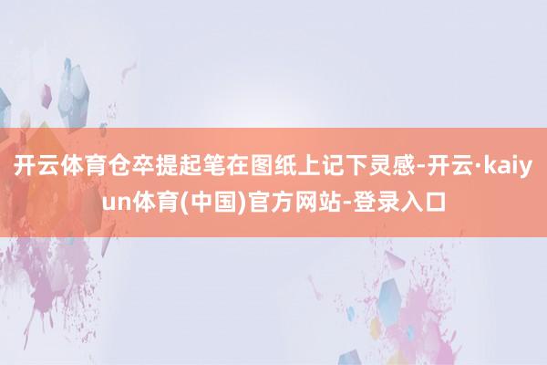 开云体育仓卒提起笔在图纸上记下灵感-开云·kaiyun体育(中国)官方网站-登录入口