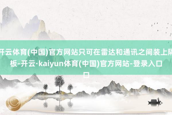 开云体育(中国)官方网站只可在雷达和通讯之间装上隔板-开云·kaiyun体育(中国)官方网站-登录入口
