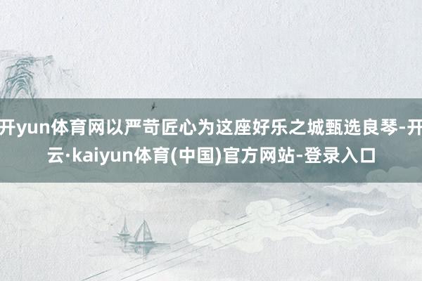 开yun体育网以严苛匠心为这座好乐之城甄选良琴-开云·kaiyun体育(中国)官方网站-登录入口