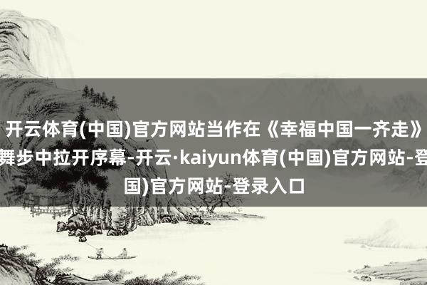 开云体育(中国)官方网站当作在《幸福中国一齐走》的欢笑舞步中拉开序幕-开云·kaiyun体育(中国)官方网站-登录入口