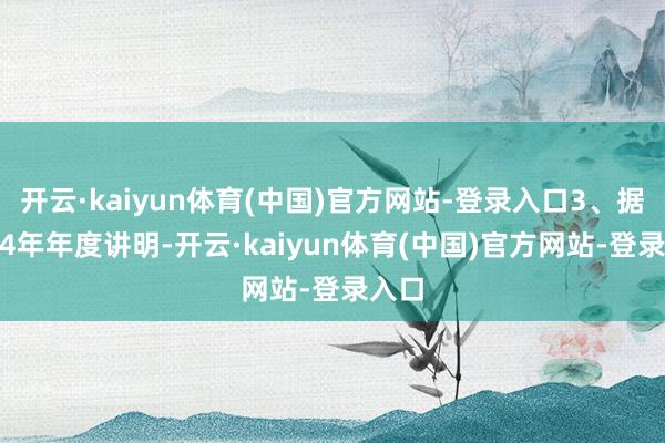 开云·kaiyun体育(中国)官方网站-登录入口3、据2024年年度讲明-开云·kaiyun体育(中国)官方网站-登录入口