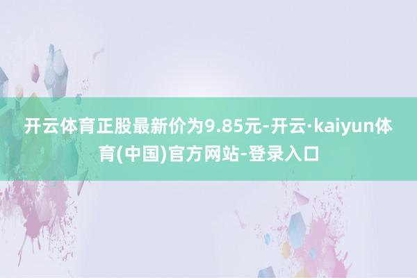 开云体育正股最新价为9.85元-开云·kaiyun体育(中国)官方网站-登录入口