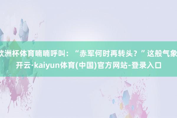 欧洲杯体育喃喃呼叫：“赤军何时再转头？”这般气象-开云·kaiyun体育(中国)官方网站-登录入口