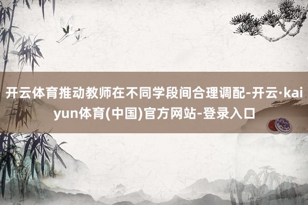 开云体育推动教师在不同学段间合理调配-开云·kaiyun体育(中国)官方网站-登录入口