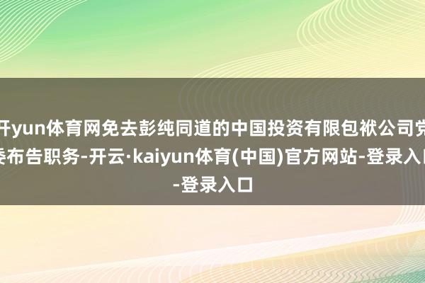 开yun体育网免去彭纯同道的中国投资有限包袱公司党委布告职务-开云·kaiyun体育(中国)官方网站-登录入口