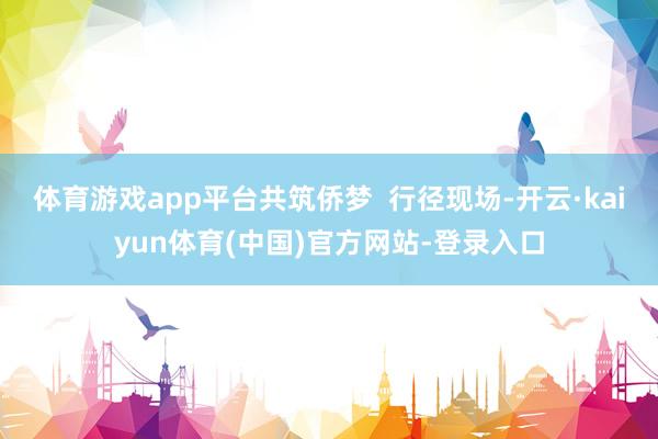 体育游戏app平台共筑侨梦  行径现场-开云·kaiyun体育(中国)官方网站-登录入口