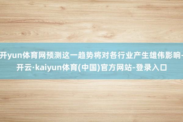 开yun体育网预测这一趋势将对各行业产生雄伟影响-开云·kaiyun体育(中国)官方网站-登录入口