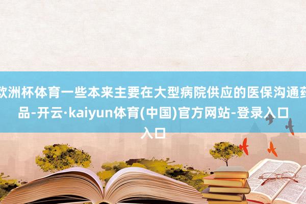 欧洲杯体育一些本来主要在大型病院供应的医保沟通药品-开云·kaiyun体育(中国)官方网站-登录入口