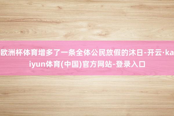 欧洲杯体育增多了一条全体公民放假的沐日-开云·kaiyun体育(中国)官方网站-登录入口