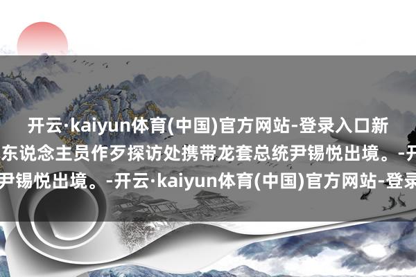开云·kaiyun体育(中国)官方网站-登录入口新华社快讯：韩国高等公职东说念主员作歹探访处携带龙套总统尹锡悦出境。-开云·kaiyun体育(中国)官方网站-登录入口