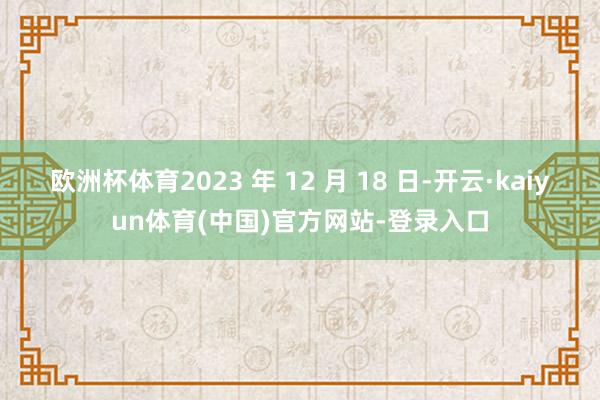 欧洲杯体育2023 年 12 月 18 日-开云·kaiyun体育(中国)官方网站-登录入口