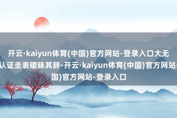 开云·kaiyun体育(中国)官方网站-登录入口大无数商家对认证圭表暧昧其辞-开云·kaiyun体育(中国)官方网站-登录入口