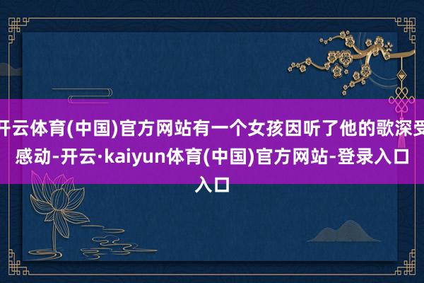 开云体育(中国)官方网站有一个女孩因听了他的歌深受感动-开云·kaiyun体育(中国)官方网站-登录入口