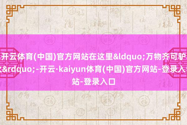 开云体育(中国)官方网站在这里&ldquo;万物齐可驴火&rdquo;-开云·kaiyun体育(中国)官方网站-登录入口