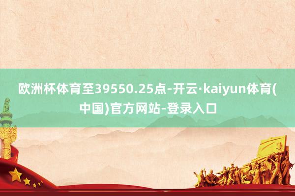 欧洲杯体育至39550.25点-开云·kaiyun体育(中国)官方网站-登录入口