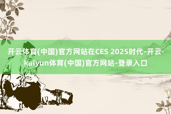 开云体育(中国)官方网站 在CES 2025时代-开云·kaiyun体育(中国)官方网站-登录入口