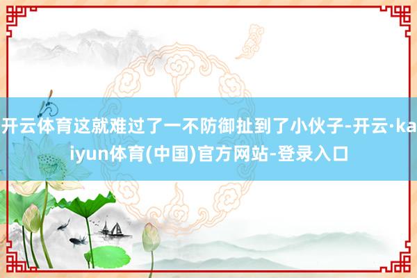 开云体育这就难过了一不防御扯到了小伙子-开云·kaiyun体育(中国)官方网站-登录入口
