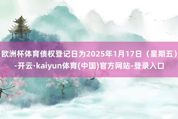欧洲杯体育债权登记日为2025年1月17日（星期五）-开云·kaiyun体育(中国)官方网站-登录入口