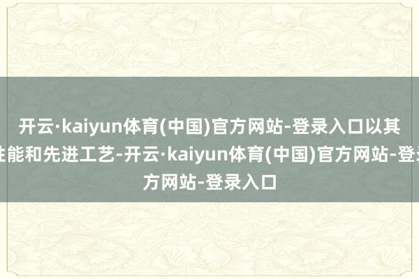开云·kaiyun体育(中国)官方网站-登录入口以其超卓性能和先进工艺-开云·kaiyun体育(中国)官方网站-登录入口