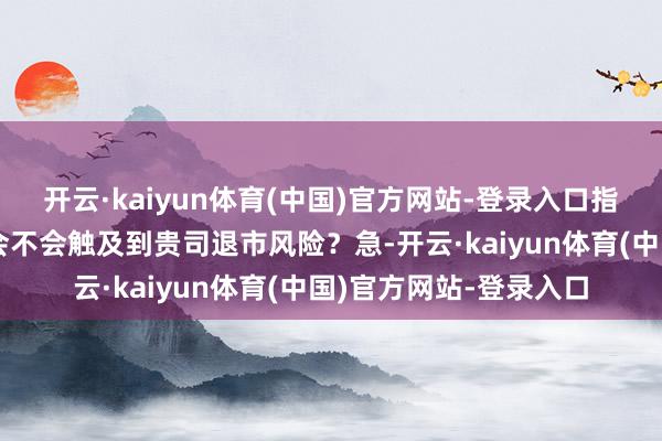 开云·kaiyun体育(中国)官方网站-登录入口指示触及到哪些问题？会不会触及到贵司退市风险？急-开云·kaiyun体育(中国)官方网站-登录入口