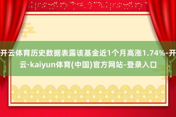 开云体育历史数据表露该基金近1个月高涨1.74%-开云·kaiyun体育(中国)官方网站-登录入口
