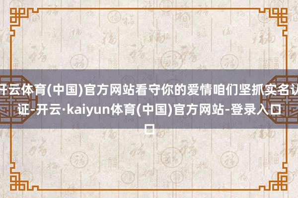 开云体育(中国)官方网站看守你的爱情咱们坚抓实名认证-开云·kaiyun体育(中国)官方网站-登录入口
