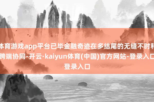 体育游戏app平台已毕金融奇迹在多结尾的无缝不时和跨端协同-开云·kaiyun体育(中国)官方网站-登录入口