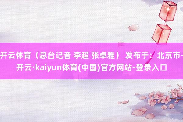 开云体育（总台记者 李超 张卓雅） 发布于：北京市-开云·kaiyun体育(中国)官方网站-登录入口