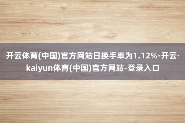开云体育(中国)官方网站日换手率为1.12%-开云·kaiyun体育(中国)官方网站-登录入口