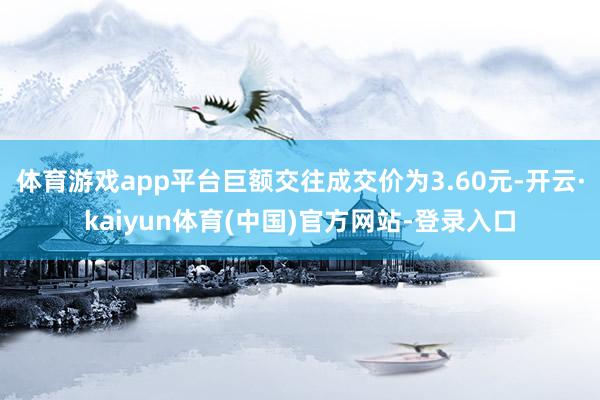 体育游戏app平台巨额交往成交价为3.60元-开云·kaiyun体育(中国)官方网站-登录入口