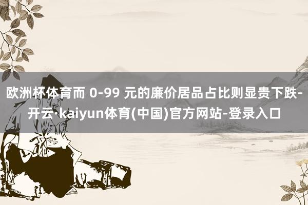 欧洲杯体育而 0-99 元的廉价居品占比则显贵下跌-开云·kaiyun体育(中国)官方网站-登录入口