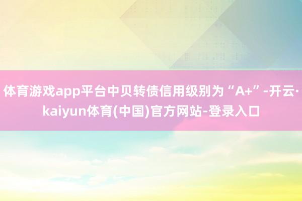 体育游戏app平台中贝转债信用级别为“A+”-开云·kaiyun体育(中国)官方网站-登录入口