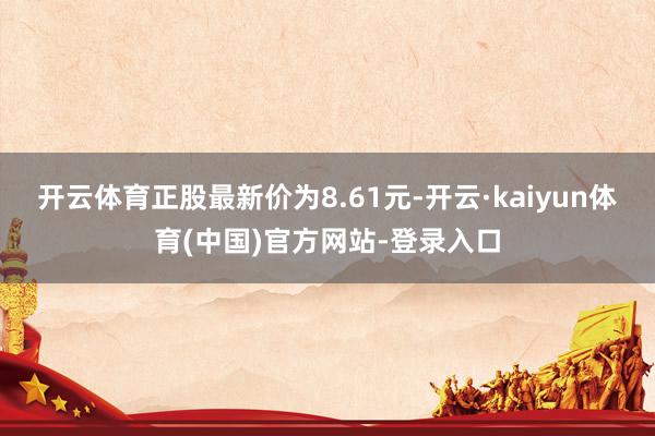 开云体育正股最新价为8.61元-开云·kaiyun体育(中国)官方网站-登录入口