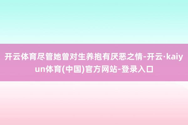 开云体育尽管她曾对生养抱有厌恶之情-开云·kaiyun体育(中国)官方网站-登录入口