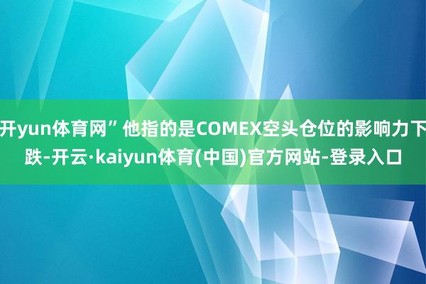 开yun体育网”他指的是COMEX空头仓位的影响力下跌-开云·kaiyun体育(中国)官方网站-登录入口