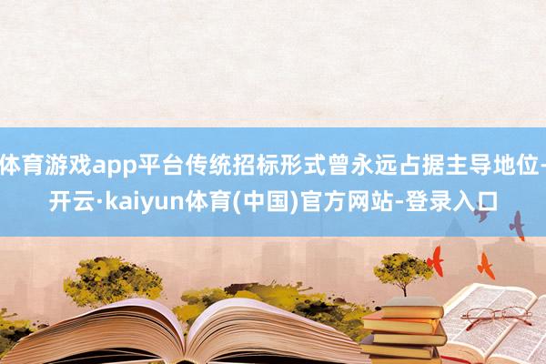 体育游戏app平台传统招标形式曾永远占据主导地位-开云·kaiyun体育(中国)官方网站-登录入口