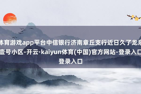 体育游戏app平台中信银行济南章丘支行近日久了龙泉壹号小区-开云·kaiyun体育(中国)官方网站-登录入口