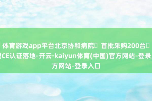 体育游戏app平台北京协和病院‌首批采购200台‌欧盟CE认证落地-开云·kaiyun体育(中国)官方网站-登录入口