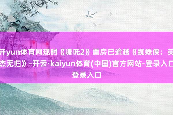 开yun体育网现时《哪吒2》票房已逾越《蜘蛛侠：英杰无归》-开云·kaiyun体育(中国)官方网站-登录入口
