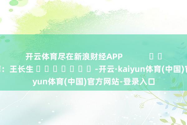 开云体育尽在新浪财经APP            						牵累裁剪：王长生 							-开云·kaiyun体育(中国)官方网站-登录入口