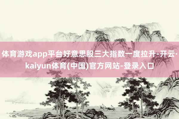 体育游戏app平台好意思股三大指数一度拉升-开云·kaiyun体育(中国)官方网站-登录入口