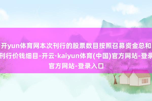 开yun体育网本次刊行的股票数目按照召募资金总和除以刊行价钱细目-开云·kaiyun体育(中国)官方网站-登录入口