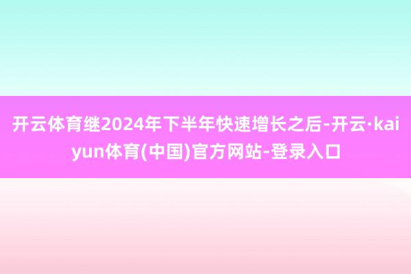 开云体育继2024年下半年快速增长之后-开云·kaiyun体育(中国)官方网站-登录入口